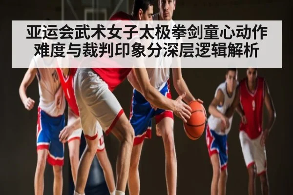 亚运会武术女子太极拳剑童心动作难度与裁判印象分深层逻辑解析 | www.c7c7.app